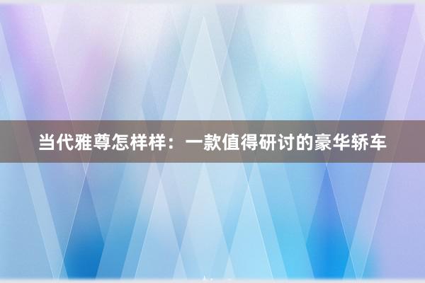 当代雅尊怎样样：一款值得研讨的豪华轿车