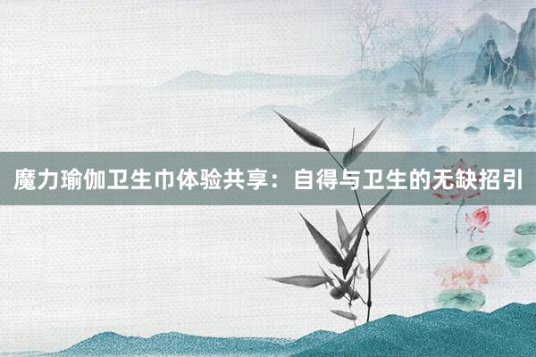 魔力瑜伽卫生巾体验共享：自得与卫生的无缺招引