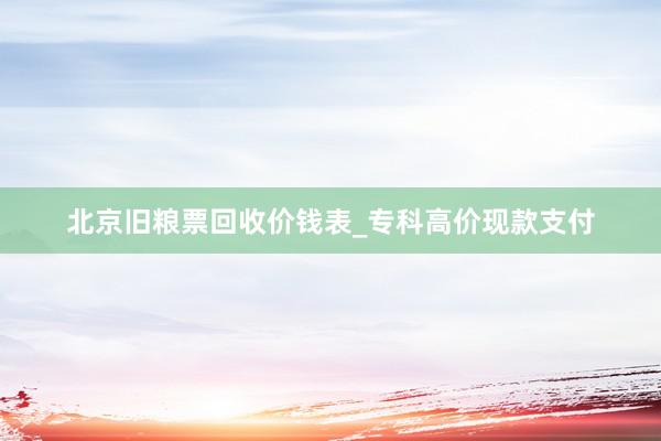 北京旧粮票回收价钱表_专科高价现款支付