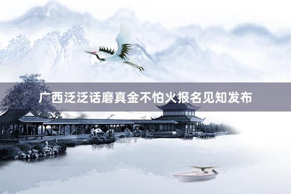 广西泛泛话磨真金不怕火报名见知发布